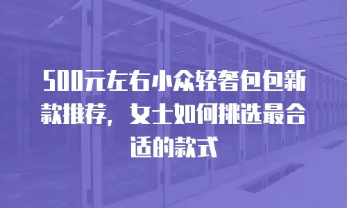 500元左右小众轻奢包包新款推荐，女士如何挑选最合适的款式