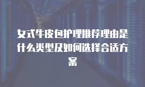 女式牛皮包护理推荐理由是什么类型及如何选择合适方案