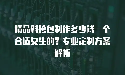 精品斜挎包制作多少钱一个合适女生的？专业定制方案解析