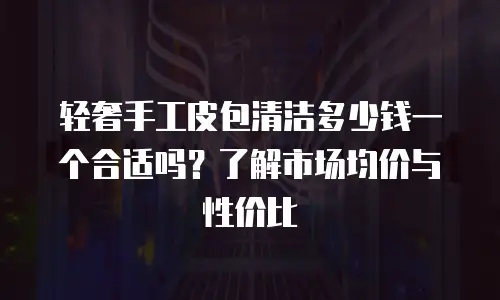 轻奢手工皮包清洁多少钱一个合适吗？了解市场均价与性价比