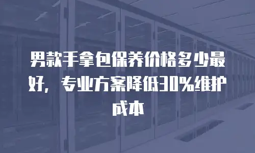 男款手拿包保养价格多少最好，专业方案降低30%维护成本