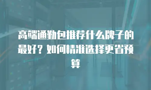 高端通勤包推荐什么牌子的最好？如何精准选择更省预算