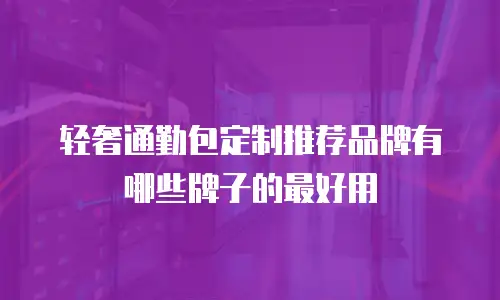 轻奢通勤包定制推荐品牌有哪些牌子的最好用