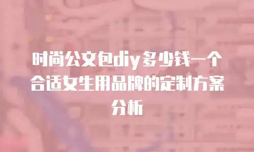 时尚公文包diy多少钱一个合适女生用品牌的定制方案分析
