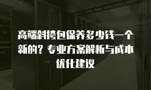 高端斜挎包保养多少钱一个新的？专业方案解析与成本优化建议