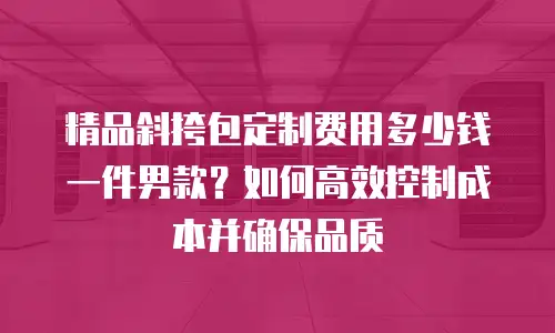 精品斜挎包定制费用多少钱一件男款？如何高效控制成本并确保品质