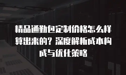 精品通勤包定制价格怎么样算出来的？深度解析成本构成与优化策略