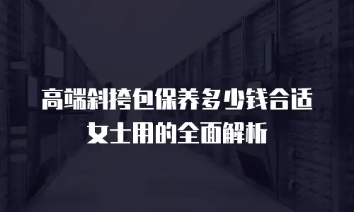 高端斜挎包保养多少钱合适女士用的全面解析