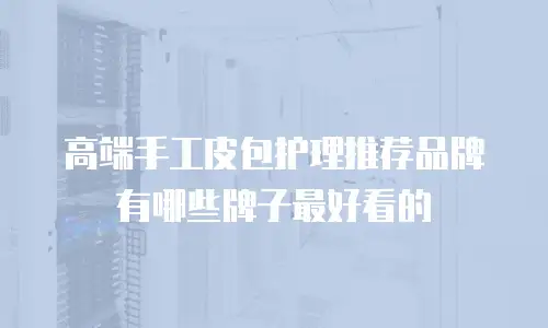 高端手工皮包护理推荐品牌有哪些牌子最好看的