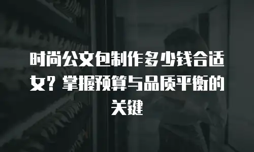 时尚公文包制作多少钱合适女？掌握预算与品质平衡的关键