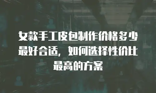 女款手工皮包制作价格多少最好合适，如何选择性价比最高的方案