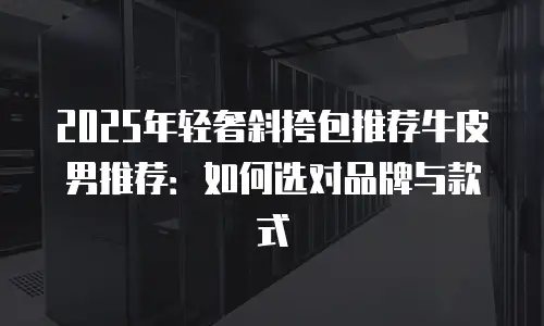 2025年轻奢斜挎包推荐牛皮男推荐：如何选对品牌与款式
