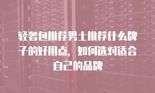 轻奢包推荐男士推荐什么牌子的好用点，如何选对适合自己的品牌