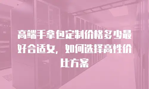 高端手拿包定制价格多少最好合适女，如何选择高性价比方案