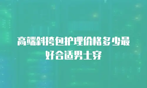 高端斜挎包护理价格多少最好合适男士穿