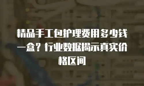 精品手工包护理费用多少钱一盒？行业数据揭示真实价格区间
