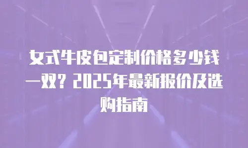 女式牛皮包定制价格多少钱一双？2025年最新报价及选购指南