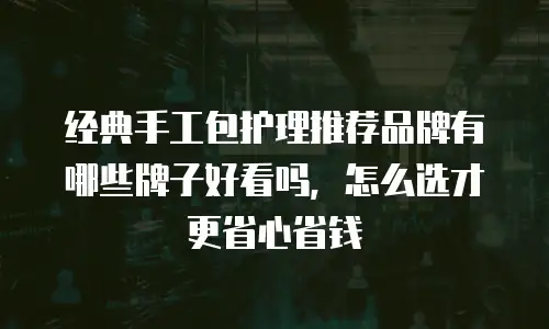 经典手工包护理推荐品牌有哪些牌子好看吗，怎么选才更省心省钱