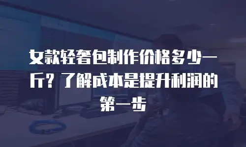 女款轻奢包制作价格多少一斤？了解成本是提升利润的第一步