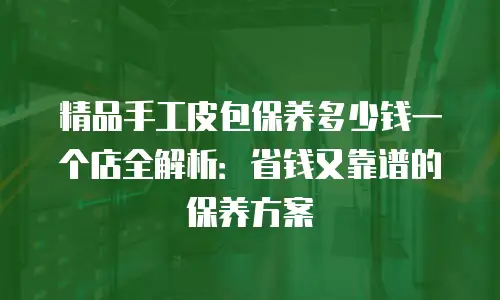 精品手工皮包保养多少钱一个店全解析：省钱又靠谱的保养方案