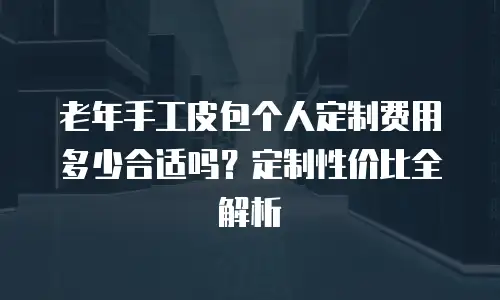 老年手工皮包个人定制费用多少合适吗？定制性价比全解析