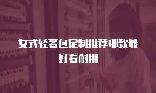 女式轻奢包定制推荐哪款最好看耐用