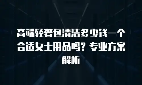 高端轻奢包清洁多少钱一个合适女士用品吗？专业方案解析