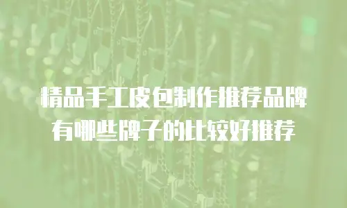 精品手工皮包制作推荐品牌有哪些牌子的比较好推荐