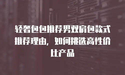 轻奢包包推荐男双肩包款式推荐理由，如何挑选高性价比产品