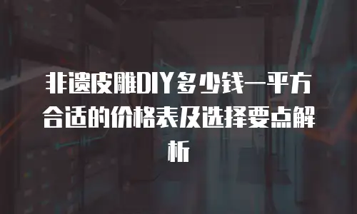 非遗皮雕DIY多少钱一平方合适的价格表及选择要点解析