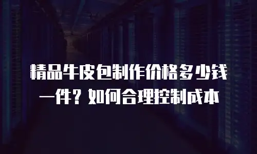 精品牛皮包制作价格多少钱一件？如何合理控制成本