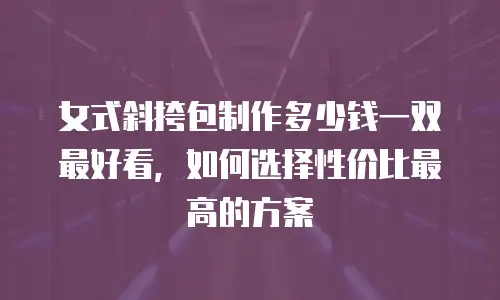 女式斜挎包制作多少钱一双最好看，如何选择性价比最高的方案
