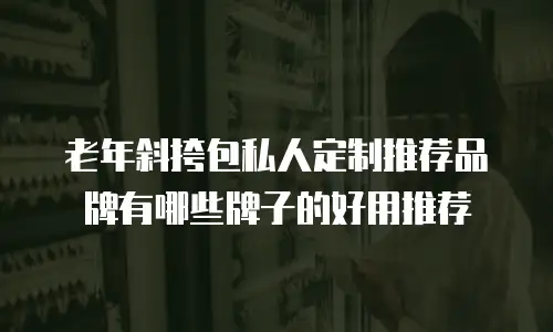 老年斜挎包私人定制推荐品牌有哪些牌子的好用推荐