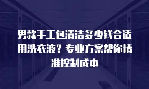 男款手工包清洁多少钱合适用洗衣液？专业方案帮你精准控制成本