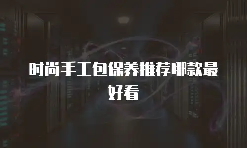 时尚手工包保养推荐哪款最好看
