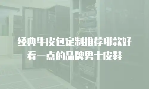 经典牛皮包定制推荐哪款好看一点的品牌男士皮鞋