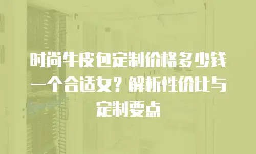 时尚牛皮包定制价格多少钱一个合适女？解析性价比与定制要点