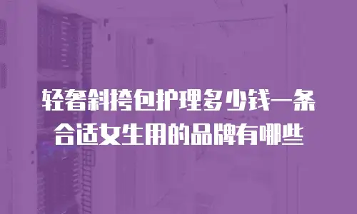 轻奢斜挎包护理多少钱一条合适女生用的品牌有哪些