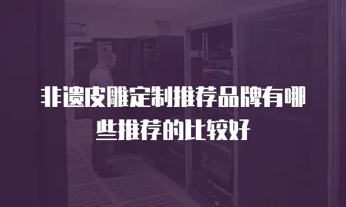 非遗皮雕定制推荐品牌有哪些推荐的比较好