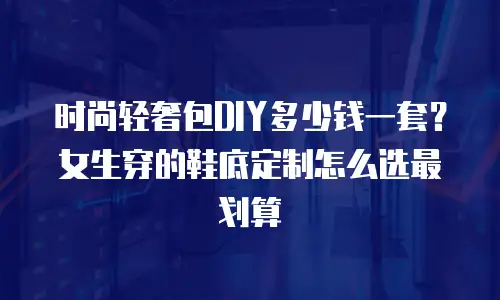 时尚轻奢包DIY多少钱一套？女生穿的鞋底定制怎么选最划算
