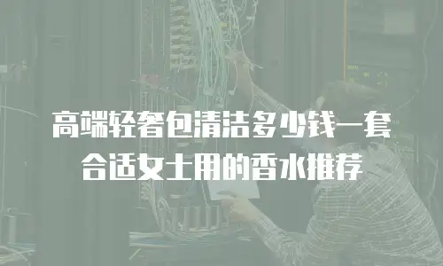 高端轻奢包清洁多少钱一套合适女士用的香水推荐