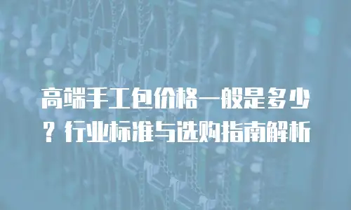 高端手工包价格一般是多少？行业标准与选购指南解析