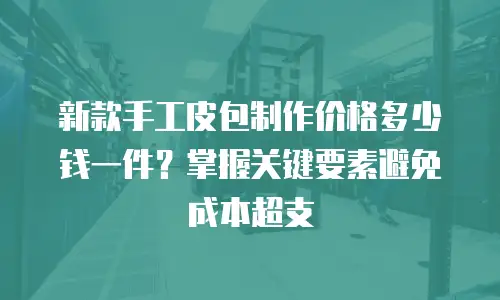 新款手工皮包制作价格多少钱一件？掌握关键要素避免成本超支