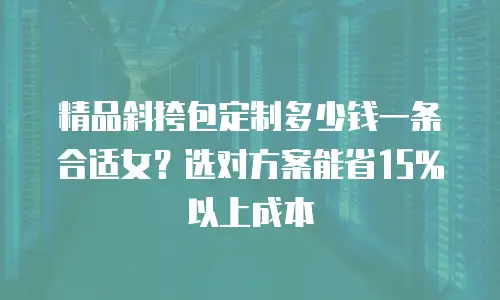 精品斜挎包定制多少钱一条合适女？选对方案能省15%以上成本