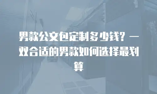 男款公文包定制多少钱？一双合适的男款如何选择最划算