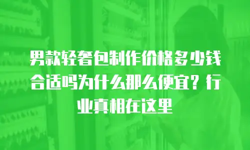 男款轻奢包制作价格多少钱合适吗为什么那么便宜？行业真相在这里
