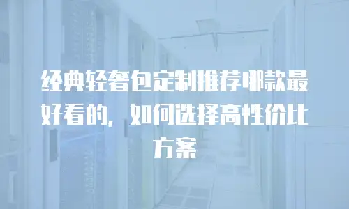 经典轻奢包定制推荐哪款最好看的，如何选择高性价比方案