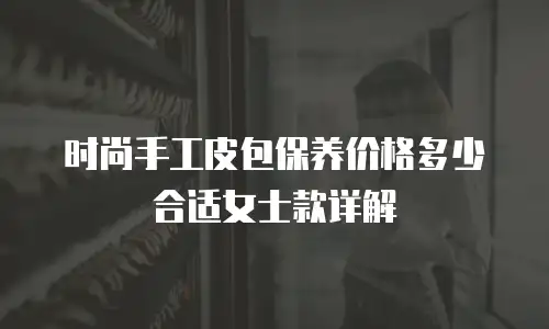 时尚手工皮包保养价格多少合适女士款详解