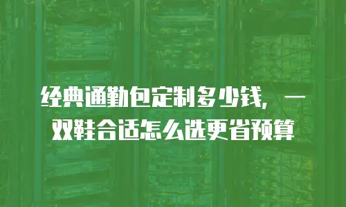 经典通勤包定制多少钱，一双鞋合适怎么选更省预算