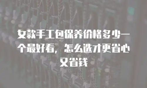 女款手工包保养价格多少一个最好看，怎么选才更省心又省钱